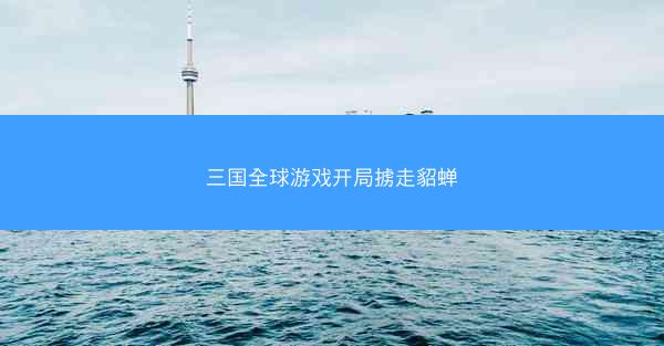 三国全球游戏开局掳走貂蝉 三国全球游戏开局掳走貂蝉
