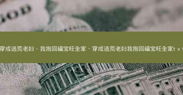 穿成逃荒老妇，我抱回福宝旺全家、穿成逃荒老妇我抱回福宝旺全家t x t