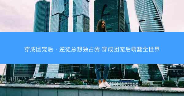 穿成团宠后，逆徒总想独占我-穿成团宠后萌翻全世界