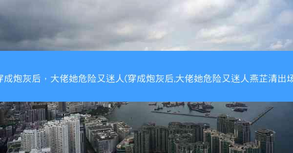穿成炮灰后，大佬她危险又迷人(穿成炮灰后,大佬她危险又迷人燕芷清出场)