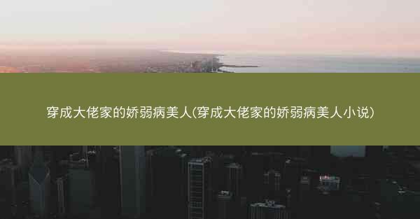穿成大佬家的娇弱病美人(穿成大佬家的娇弱病美人小说)
