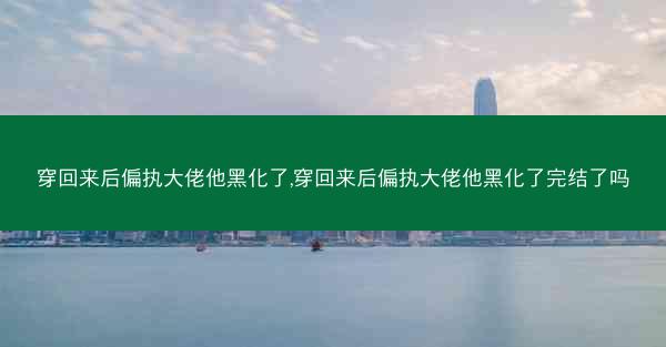穿回来后偏执大佬他黑化了,穿回来后偏执大佬他黑化了完结了吗