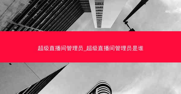 超级直播间管理员_超级直播间管理员是谁