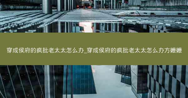 穿成侯府的疯批老太太怎么办_穿成侯府的疯批老太太怎么办方嬷嬷