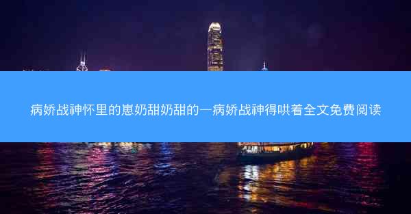 病娇战神怀里的崽奶甜奶甜的—病娇战神得哄着全文免费阅读