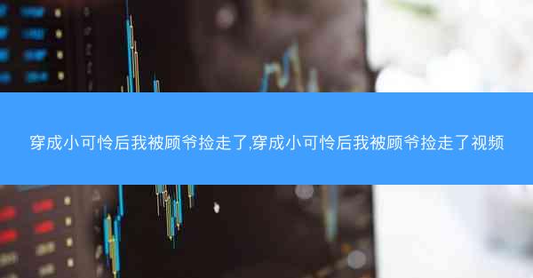 穿成小可怜后我被顾爷捡走了,穿成小可怜后我被顾爷捡走了视频