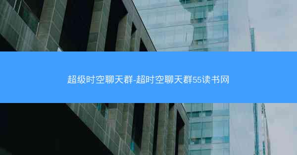 超级时空聊天群-超时空聊天群55读书网