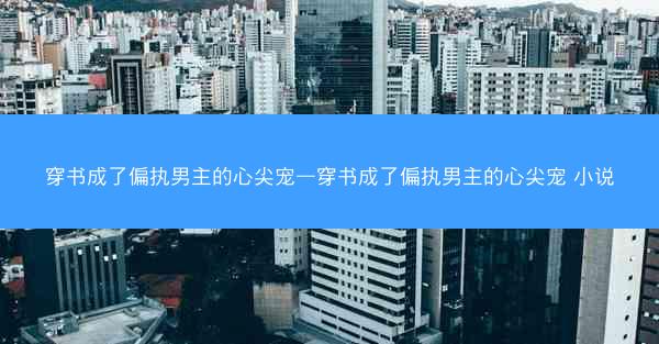 穿书成了偏执男主的心尖宠—穿书成了偏执男主的心尖宠 小说