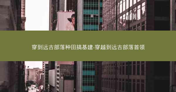 穿到远古部落种田搞基建-穿越到远古部落首领