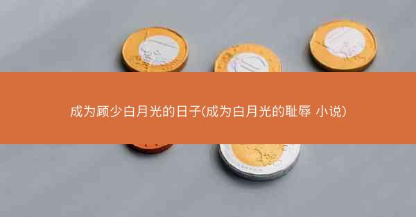 成为顾少白月光的日子(成为白月光的耻辱 小说)