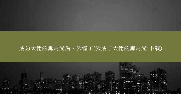 成为大佬的黑月光后，我慌了(我成了大佬的黑月光 下载)