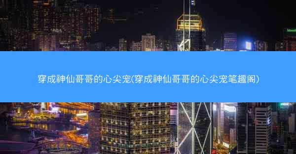 穿成神仙哥哥的心尖宠(穿成神仙哥哥的心尖宠笔趣阁)