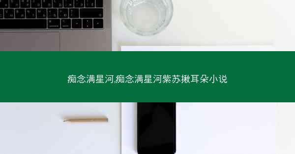 痴念满星河,痴念满星河紫苏揪耳朵小说
