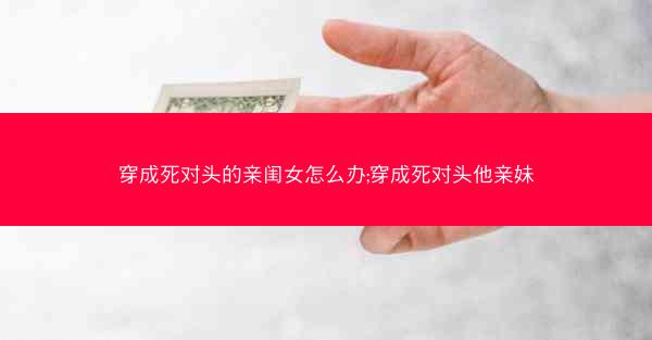 穿成死对头的亲闺女怎么办;穿成死对头他亲妹