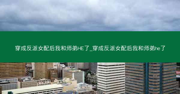 穿成反派女配后我和师弟HE了_穿成反派女配后我和师弟he了
