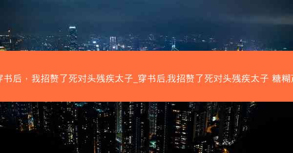 穿书后，我招赘了死对头残疾太子_穿书后,我招赘了死对头残疾太子 糖糊芦