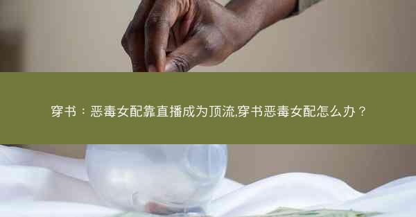穿书：恶毒女配靠直播成为顶流,穿书恶毒女配怎么办？