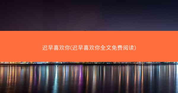 迟早喜欢你(迟早喜欢你全文免费阅读)