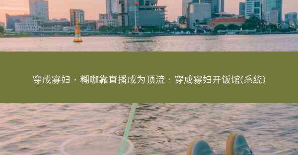 穿成寡妇，糊咖靠直播成为顶流、穿成寡妇开饭馆(系统)
