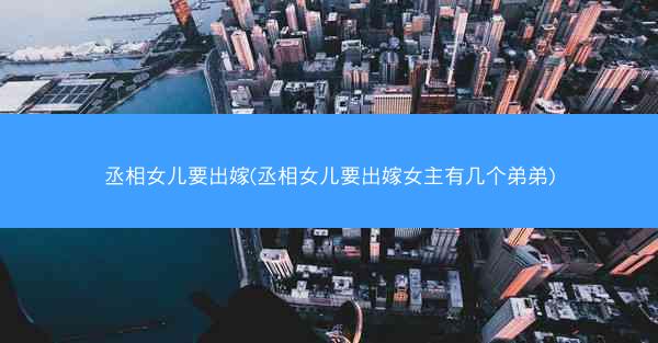 丞相女儿要出嫁(丞相女儿要出嫁女主有几个弟弟) 丞相女儿要出嫁(丞相女儿要出嫁女主有几个弟弟)