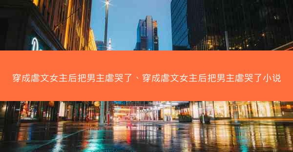 穿成虐文女主后把男主虐哭了、穿成虐文女主后把男主虐哭了小说
