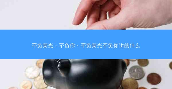 不负荣光，不负你、不负荣光不负你讲的什么