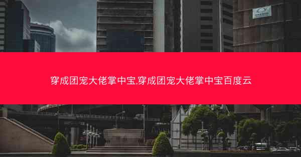 穿成团宠大佬掌中宝,穿成团宠大佬掌中宝百度云