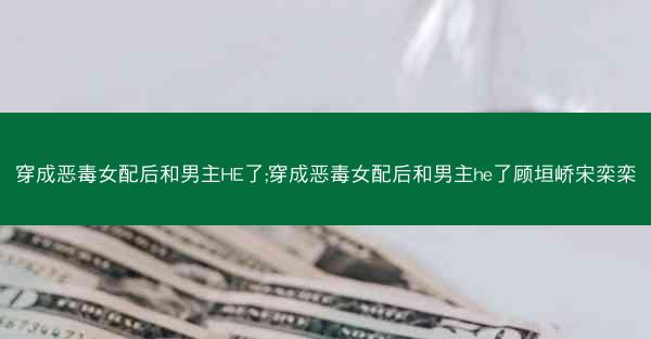 穿成恶毒女配后和男主HE了;穿成恶毒女配后和男主he了顾垣峤宋栾栾