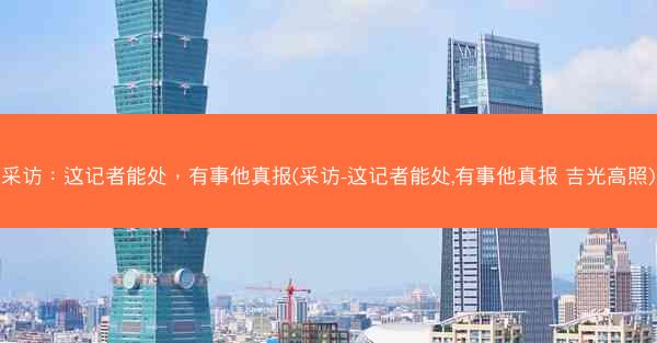采访:这记者能处,有事他真报(采访-这记者能处,有事他真报 吉光高照) 采访:这记者能处,有事他真报(采访-这记者能处,有事他真报 吉光高照)