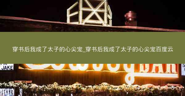 穿书后我成了太子的心尖宠_穿书后我成了太子的心尖宠百度云
