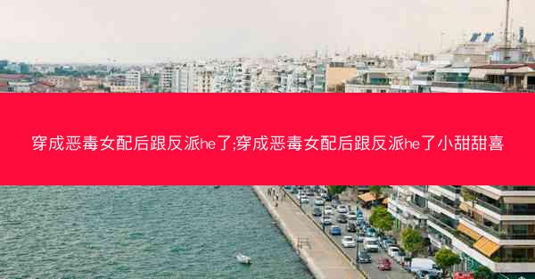 穿成恶毒女配后跟反派he了;穿成恶毒女配后跟反派he了小甜甜喜