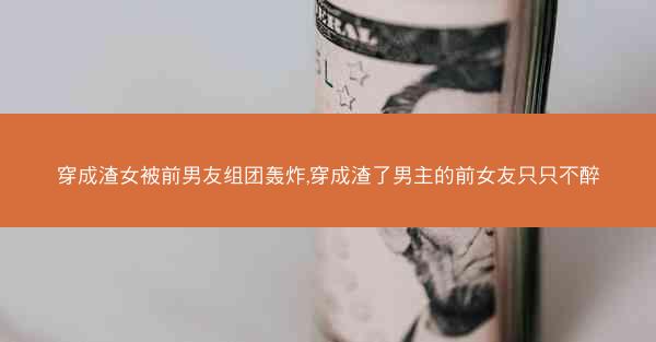穿成渣女被前男友组团轰炸,穿成渣了男主的前女友只只不醉