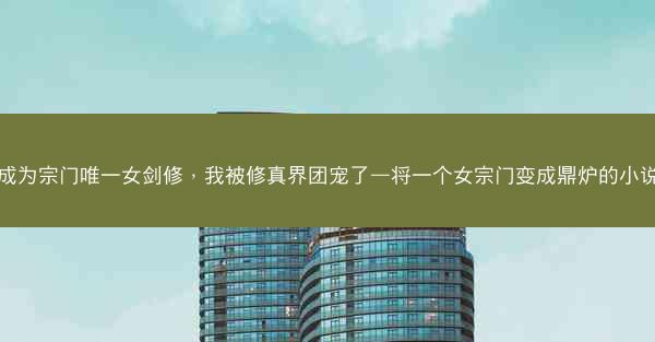 成为宗门唯一女剑修，我被修真界团宠了—将一个女宗门变成鼎炉的小说