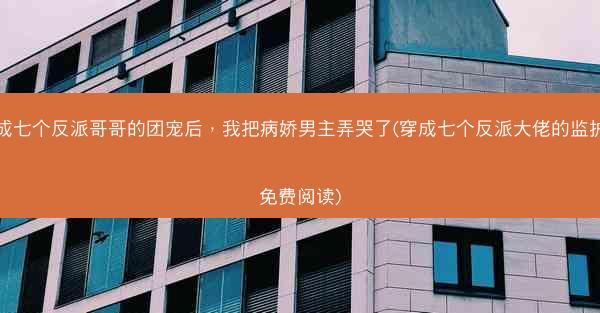 穿成七个反派哥哥的团宠后，我把病娇男主弄哭了(穿成七个反派大佬的监护人免费阅读)