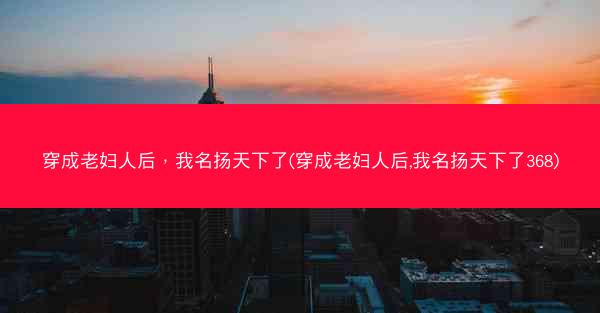 穿成老妇人后，我名扬天下了(穿成老妇人后,我名扬天下了368)