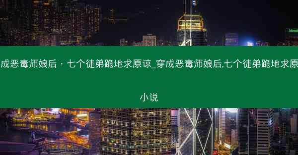 穿成恶毒师娘后，七个徒弟跪地求原谅_穿成恶毒师娘后,七个徒弟跪地求原谅小说