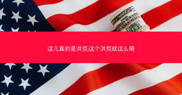 这儿真的是洪荒;这个洪荒就这么萌