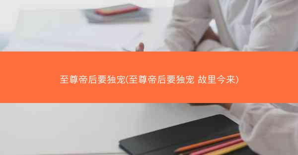 至尊帝后要独宠(至尊帝后要独宠 故里今来)