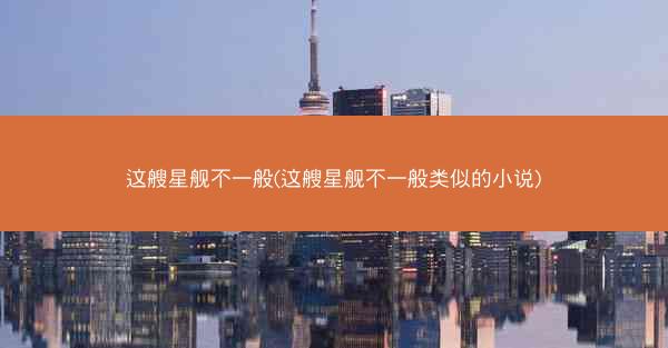 这艘星舰不一般(这艘星舰不一般类似的小说)