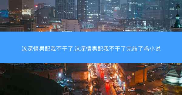这深情男配我不干了,这深情男配我不干了完结了吗小说