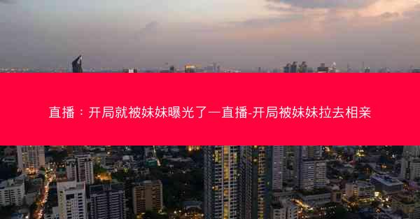 直播：开局就被妹妹曝光了—直播-开局被妹妹拉去相亲