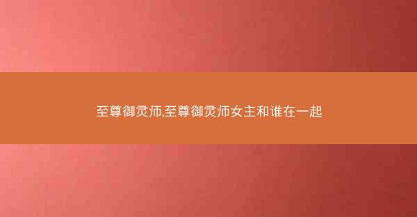 至尊御灵师,至尊御灵师女主和谁在一起