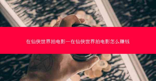 在仙侠世界拍电影—在仙侠世界拍电影怎么赚钱