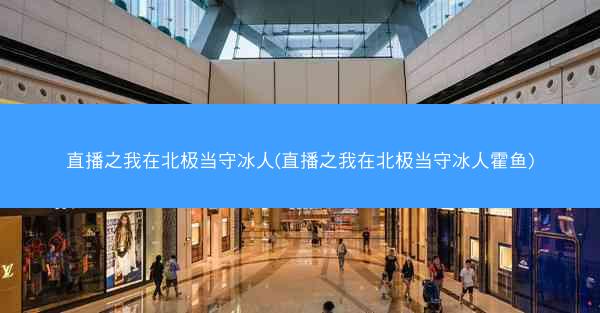 直播之我在北极当守冰人(直播之我在北极当守冰人霍鱼)