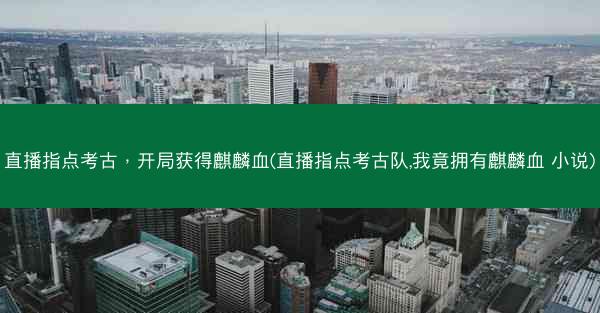 直播指点考古，开局获得麒麟血(直播指点考古队,我竟拥有麒麟血 小说)