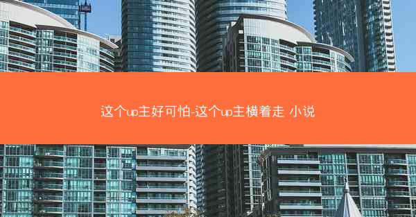 这个up主好可怕-这个up主横着走 小说