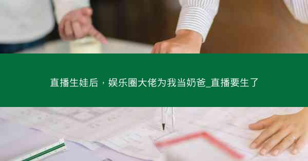 直播生娃后，娱乐圈大佬为我当奶爸_直播要生了