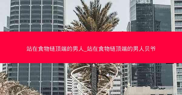 站在食物链顶端的男人_站在食物链顶端的男人贝爷