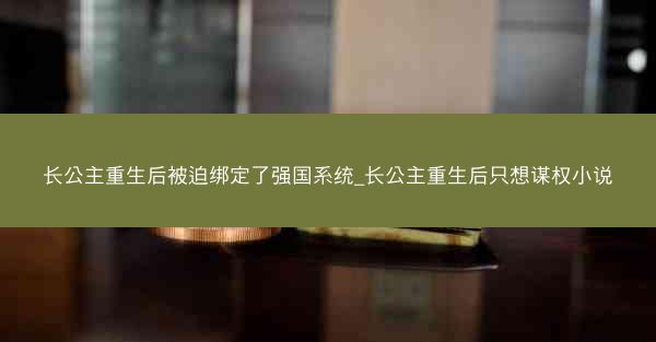 长公主重生后被迫绑定了强国系统_长公主重生后只想谋权小说