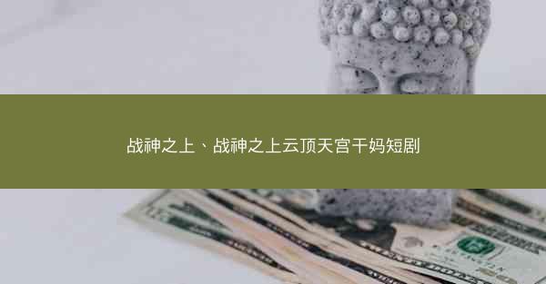 战神之上、战神之上云顶天宫干妈短剧